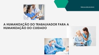 Voltar ao slide de tópicos
A HUMANIZAÇÃO DO TRABALHADOR PARA A
HUMANIZAÇÃO DO CUIDADO
 
