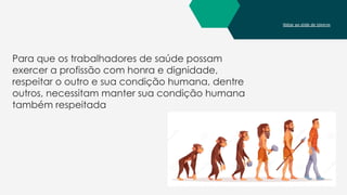 Voltar ao slide de tópicos
Para que os trabalhadores de saúde possam
exercer a profissão com honra e dignidade,
respeitar o outro e sua condição humana, dentre
outros, necessitam manter sua condição humana
também respeitada
 