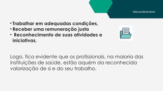 Voltar ao slide de tópicos
• Trabalhar em adequadas condições,
• Receber uma remuneração justa
• Reconhecimento de suas atividades e
iniciativas.
Logo, fica evidente que os profissionais, na maioria das
instituições de saúde, estão aquém da reconhecida
valorização de si e do seu trabalho.
 