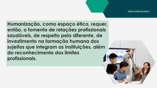 Voltar ao slide de tópicos
Humanização, como espaço ético, requer,
então, o fomento de relações profissionais
saudáveis, de respeito pelo diferente, de
investimento na formação humana dos
sujeitos que integram as instituições, além
do reconhecimento dos limites
profissionais.
 