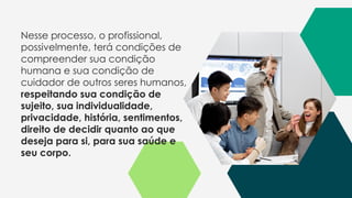 Nesse processo, o profissional,
possivelmente, terá condições de
compreender sua condição
humana e sua condição de
cuidador de outros seres humanos,
respeitando sua condição de
sujeito, sua individualidade,
privacidade, história, sentimentos,
direito de decidir quanto ao que
deseja para si, para sua saúde e
seu corpo.
 