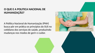 A Política Nacional de Humanização (PNH)
busca pôr em prática os princípios do SUS no
cotidiano dos serviços de saúde, produzindo
mudanças nos modos de gerir e cuidar.
O QUE E A POLITICA NACIONAL DE
HUMANIZAÇÃO?
 
