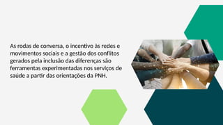 As rodas de conversa, o incentivo às redes e
movimentos sociais e a gestão dos conflitos
gerados pela inclusão das diferenças são
ferramentas experimentadas nos serviços de
saúde a partir das orientações da PNH.
 
