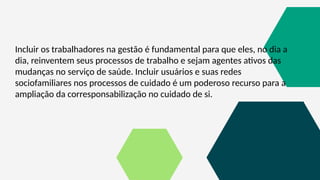 Incluir os trabalhadores na gestão é fundamental para que eles, no dia a
dia, reinventem seus processos de trabalho e sejam agentes ativos das
mudanças no serviço de saúde. Incluir usuários e suas redes
sociofamiliares nos processos de cuidado é um poderoso recurso para a
ampliação da corresponsabilização no cuidado de si.
 