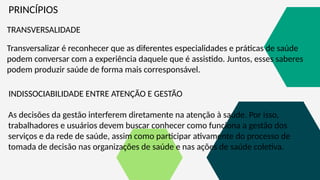 PRINCÍPIOS
TRANSVERSALIDADE
Transversalizar é reconhecer que as diferentes especialidades e práticas de saúde
podem conversar com a experiência daquele que é assistido. Juntos, esses saberes
podem produzir saúde de forma mais corresponsável.
INDISSOCIABILIDADE ENTRE ATENÇÃO E GESTÃO
As decisões da gestão interferem diretamente na atenção à saúde. Por isso,
trabalhadores e usuários devem buscar conhecer como funciona a gestão dos
serviços e da rede de saúde, assim como participar ativamente do processo de
tomada de decisão nas organizações de saúde e nas ações de saúde coletiva.
 