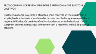 PROTAGONISMO, CORRESPONSABILIDADE E AUTONOMIA DOS SUJEITOS E
COLETIVOS
Qualquer mudança na gestão e atenção é mais concreta se construída com a
ampliação da autonomia e vontade das pessoas envolvidas, que com partilham
responsabilidades. Os usuários não são só pacientes, os trabalhadores não só
cumprem ordens: as mudanças acontecem com o reconheci mento do papel de
cada um.
 