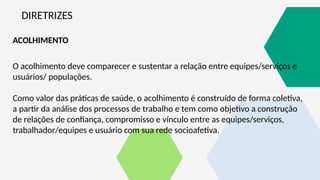 DIRETRIZES
ACOLHIMENTO
O acolhimento deve comparecer e sustentar a relação entre equipes/serviços e
usuários/ populações.
Como valor das práticas de saúde, o acolhimento é construído de forma coletiva,
a partir da análise dos processos de trabalho e tem como objetivo a construção
de relações de confiança, compromisso e vínculo entre as equipes/serviços,
trabalhador/equipes e usuário com sua rede socioafetiva.
 