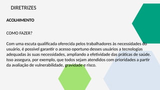 DIRETRIZES
ACOLHIMENTO
COMO FAZER?
Com uma escuta qualificada oferecida pelos trabalhadores às necessidades do
usuário, é possível garantir o acesso oportuno desses usuários a tecnologias
adequadas às suas necessidades, ampliando a efetividade das práticas de saúde.
Isso assegura, por exemplo, que todos sejam atendidos com prioridades a partir
da avaliação de vulnerabilidade, gravidade e risco.
 