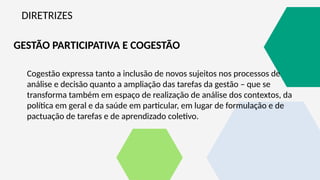 DIRETRIZES
GESTÃO PARTICIPATIVA E COGESTÃO
Cogestão expressa tanto a inclusão de novos sujeitos nos processos de
análise e decisão quanto a ampliação das tarefas da gestão – que se
transforma também em espaço de realização de análise dos contextos, da
política em geral e da saúde em particular, em lugar de formulação e de
pactuação de tarefas e de aprendizado coletivo.
 