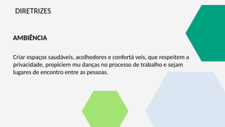 DIRETRIZES
Criar espaços saudáveis, acolhedores e confortá veis, que respeitem a
privacidade, propiciem mu danças no processo de trabalho e sejam
lugares de encontro entre as pessoas.
AMBIÊNCIA
 
