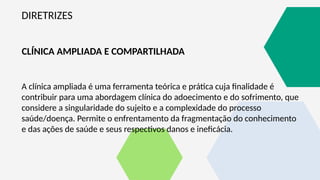 DIRETRIZES
CLÍNICA AMPLIADA E COMPARTILHADA
A clínica ampliada é uma ferramenta teórica e prática cuja finalidade é
contribuir para uma abordagem clínica do adoecimento e do sofrimento, que
considere a singularidade do sujeito e a complexidade do processo
saúde/doença. Permite o enfrentamento da fragmentação do conhecimento
e das ações de saúde e seus respectivos danos e ineficácia.
 