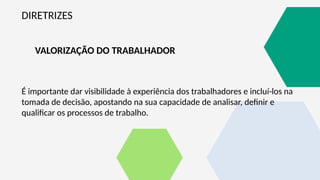 DIRETRIZES
VALORIZAÇÃO DO TRABALHADOR
É importante dar visibilidade à experiência dos trabalhadores e incluí-los na
tomada de decisão, apostando na sua capacidade de analisar, definir e
qualificar os processos de trabalho.
 