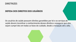 DIRETRIZES
DEFESA DOS DIREITOS DOS USUÁRIOS
Os usuários de saúde possuem direitos garantidos por lei e os serviços de
saúde devem incentivar o conhecimento desses direitos e assegurar que eles
sejam cumpri dos em todas as fases do cuidado, desde a recepção até a alta.
 