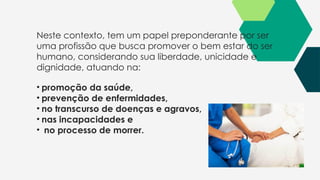 Neste contexto, tem um papel preponderante por ser
uma profissão que busca promover o bem estar do ser
humano, considerando sua liberdade, unicidade e
dignidade, atuando na:
• promoção da saúde,
• prevenção de enfermidades,
• no transcurso de doenças e agravos,
• nas incapacidades e
• no processo de morrer.
 