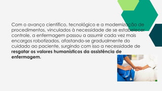 Com o avanço científico, tecnológico e a modernização de
procedimentos, vinculados à necessidade de se estabelecer
controle, a enfermagem passou a assumir cada vez mais
encargos robotizados, afastando-se gradualmente do
cuidado ao paciente, surgindo com isso a necessidade de
resgatar os valores humanísticos da assistência de
enfermagem.
 