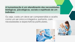 Ou seja, cada um deve ser compreendido e aceito
como um ser único e integral e, portanto, com
necessidades e expectativas particulares.
A humanização é um atendimento das necessidades
biológicas, psicológicas, sociais e espirituais de um
indivíduo
 
