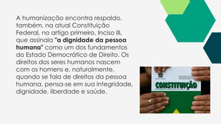 A humanização encontra respaldo,
também, na atual Constituição
Federal, no artigo primeiro, Inciso III,
que assinala "a dignidade da pessoa
humana" como um dos fundamentos
do Estado Democrático de Direito. Os
direitos dos seres humanos nascem
com os homens e, naturalmente,
quando se fala de direitos da pessoa
humana, pensa-se em sua integridade,
dignidade, liberdade e saúde.
 