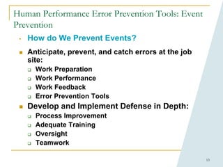 13
Human Performance Error Prevention Tools: Event
Prevention
• How do We Prevent Events?
 Anticipate, prevent, and catch errors at the job
site:
 Work Preparation
 Work Performance
 Work Feedback
 Error Prevention Tools
 Develop and Implement Defense in Depth:
 Process Improvement
 Adequate Training
 Oversight
 Teamwork
 