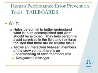 16
Human Performance Error Prevention
Tools: TAILBOARDS
 WHY:
 Helps personnel to better understand
what is to be accomplished and what
should be avoided. They help personnel
avoid surprises in the field and reinforce
the idea that there are no routine tasks.
 Allows an interaction between members
of the crew so that there is an
understanding of each members role
 Designated Challenger
 