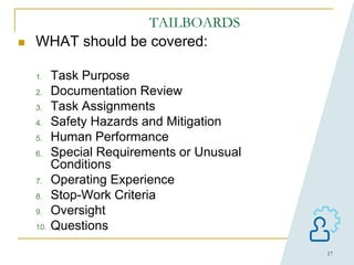 17
TAILBOARDS
 WHAT should be covered:
1. Task Purpose
2. Documentation Review
3. Task Assignments
4. Safety Hazards and Mitigation
5. Human Performance
6. Special Requirements or Unusual
Conditions
7. Operating Experience
8. Stop-Work Criteria
9. Oversight
10. Questions
 