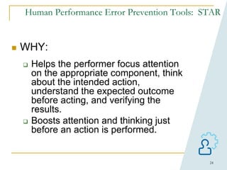 24
Human Performance Error Prevention Tools: STAR
 WHY:
 Helps the performer focus attention
on the appropriate component, think
about the intended action,
understand the expected outcome
before acting, and verifying the
results.
 Boosts attention and thinking just
before an action is performed.
 