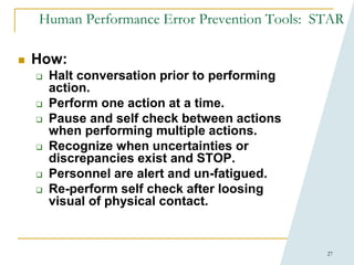 27
Human Performance Error Prevention Tools: STAR
 How:
 Halt conversation prior to performing
action.
 Perform one action at a time.
 Pause and self check between actions
when performing multiple actions.
 Recognize when uncertainties or
discrepancies exist and STOP.
 Personnel are alert and un-fatigued.
 Re-perform self check after loosing
visual of physical contact.
 