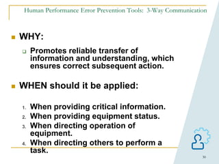 30
Human Performance Error Prevention Tools: 3-Way Communication
 WHY:
 Promotes reliable transfer of
information and understanding, which
ensures correct subsequent action.
 WHEN should it be applied:
1. When providing critical information.
2. When providing equipment status.
3. When directing operation of
equipment.
4. When directing others to perform a
task.
 