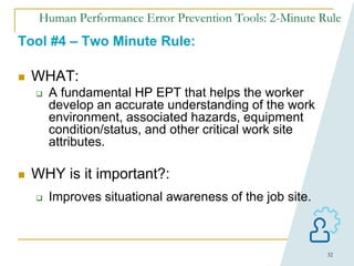 32
Human Performance Error Prevention Tools: 2-Minute Rule
Tool #4 – Two Minute Rule:
 WHAT:
 A fundamental HP EPT that helps the worker
develop an accurate understanding of the work
environment, associated hazards, equipment
condition/status, and other critical work site
attributes.
 WHY is it important?:
 Improves situational awareness of the job site.
 