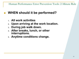 33
Human Performance Error Prevention Tools: 2-Minute Rule
 WHEN should it be performed?
1. All work activities
2. Upon arriving at the work location.
3. During job walk down.
4. After breaks, lunch, or other
interruptions.
5. Anytime conditions change.
 