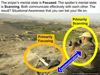 37
37
Photo by isafmedia. Used with permission.
Primarily
Scanning
Primarily
Focusing
The sniper’s mental state is Focused. The spotter’s mental state
is Scanning. Both communicate effectively with each other. The
result? Situational Awareness that you can bet your life on.
 