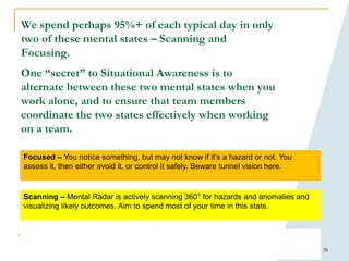 38
We spend perhaps 95%+ of each typical day in only
two of these mental states – Scanning and
Focusing.
One “secret” to Situational Awareness is to
alternate between these two mental states when you
work alone, and to ensure that team members
coordinate the two states effectively when working
on a team.
Scanning – Mental Radar is actively scanning 360° for hazards and anomalies and
visualizing likely outcomes. Aim to spend most of your time in this state.
Focused – You notice something, but may not know if it’s a hazard or not. You
assess it, then either avoid it, or control it safely. Beware tunnel vision here.
 