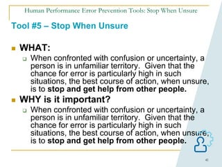 41
Human Performance Error Prevention Tools: Stop When Unsure
Tool #5 – Stop When Unsure
 WHAT:
 When confronted with confusion or uncertainty, a
person is in unfamiliar territory. Given that the
chance for error is particularly high in such
situations, the best course of action, when unsure,
is to stop and get help from other people.
 WHY is it important?
 When confronted with confusion or uncertainty, a
person is in unfamiliar territory. Given that the
chance for error is particularly high in such
situations, the best course of action, when unsure,
is to stop and get help from other people.
 