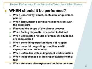 42
Human Performance Error Prevention Tools: Stop When Unsure
 WHEN should it be performed?
 When uncertainty, doubt, confusion, or questions
persist
 When encountering conditions inconsistent with
the procedure
 If beyond the scope of the plan or process
 When feeling distrustful of another individual
 When unexpected results or unfamiliar situations
are encountered
 When something expected does not happen
 When uncertain regarding compliance with
expectations or procedures
 When unfamiliar with an important work situation
 When inexperienced or lacking knowledge with a
task
 When someone else expresses doubt or concern
 