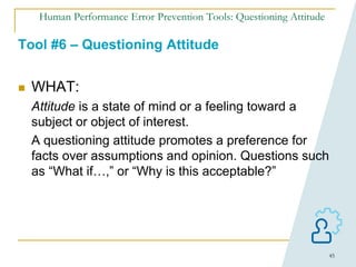 45
Human Performance Error Prevention Tools: Questioning Attitude
Tool #6 – Questioning Attitude
 WHAT:
Attitude is a state of mind or a feeling toward a
subject or object of interest.
A questioning attitude promotes a preference for
facts over assumptions and opinion. Questions such
as “What if…,” or “Why is this acceptable?”
 