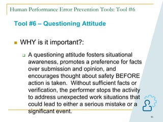 46
Human Performance Error Prevention Tools: Tool #6
Tool #6 – Questioning Attitude
 WHY is it important?:
 A questioning attitude fosters situational
awareness, promotes a preference for facts
over submission and opinion, and
encourages thought about safety BEFORE
action is taken. Without sufficient facts or
verification, the performer stops the activity
to address unexpected work situations that
could lead to either a serious mistake or a
significant event.
 