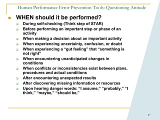 47
Human Performance Error Prevention Tools: Questioning Attitude
 WHEN should it be performed?
 During self-checking (Think step of STAR)
 Before performing an important step or phase of an
activity
 When making a decision about an important activity
 When experiencing uncertainty, confusion, or doubt
 When experiencing a “gut feeling” that “something is
not right”
 When encountering unanticipated changes in
conditions
 When conflicts or inconsistencies exist between plans,
procedures and actual conditions
 After encountering unexpected results
 After discovering missing information or resources
 Upon hearing danger words: “I assume,” “probably,” “I
think,” “maybe,” “should be,”
 