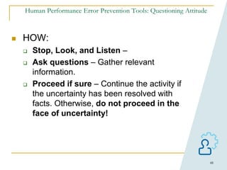 48
Human Performance Error Prevention Tools: Questioning Attitude
 HOW:
 Stop, Look, and Listen –
 Ask questions – Gather relevant
information.
 Proceed if sure – Continue the activity if
the uncertainty has been resolved with
facts. Otherwise, do not proceed in the
face of uncertainty!
 