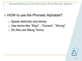 56
Human Performance Error Prevention Tools: Phonetic Alphabet
 HOW to use the Phonetic Alphabet?:
 Speak distinctly and slowly
 Use terms like “Stop” , “Correct”, “Wrong”
 Do Not use Slang Terms
 