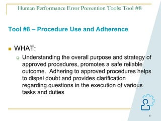 57
Human Performance Error Prevention Tools: Tool #8
Tool #8 – Procedure Use and Adherence
 WHAT:
 Understanding the overall purpose and strategy of
approved procedures, promotes a safe reliable
outcome. Adhering to approved procedures helps
to dispel doubt and provides clarification
regarding questions in the execution of various
tasks and duties
 