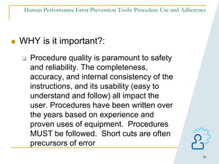 58
Human Performance Error Prevention Tools: Procedure Use and Adherence
 WHY is it important?:
 Procedure quality is paramount to safety
and reliability. The completeness,
accuracy, and internal consistency of the
instructions, and its usability (easy to
understand and follow) all impact the
user. Procedures have been written over
the years based on experience and
proven uses of equipment. Procedures
MUST be followed. Short cuts are often
precursors of error
 