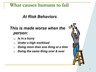 6
What causes humans to fail
At Risk Behaviors
This is made worse when the
person:
 Is in a hurry
 Under a high workload
 Doing more than one thing at a time
 Doing the same thing over & over
 