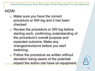 60
Human Performance Error Prevention Tools: Procedure Use and Adherence
HOW:
 Make sure you have the correct
procedure or SW log and it has been
checked
 Review the procedure or SW log before
starting work, confirming understanding of
the procedure’s overall purpose and
expected outcome. Make any
changes/revisions before you start
switching.
 Follow the procedure as written without
deviation being aware of the potential
impact the action can have on equipment.
 