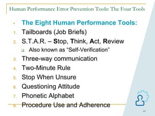 61
Human Performance Error Prevention Tools: The Four Tools
• The Eight Human Performance Tools:
1. Tailboards (Job Briefs)
2. S.T.A.R. – Stop, Think, Act, Review
 Also known as “Self-Verification”
3. Three-way communication
4. Two-Minute Rule
5. Stop When Unsure
6. Questioning Attitude
7. Phonetic Alphabet
8. Procedure Use and Adherence
 