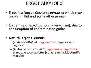 ERGOT ALKALOIDS
• Ergot is a fungus Claviceps purpurea which grows
on rye, millet and some other grains
• Epidemics of ergot poisoning (ergotism), due to
consumption of contaminated grains
• Natural ergot alkaloids
– (a) Amine alkaloid - Ergometrine (Ergonovine):
oxytocic
– (b) Amino acid alkaloids- Ergotamine, Ergotoxine :
emetic, vasoconstrictor & α adrenergic blocker/PA;
migraine
 