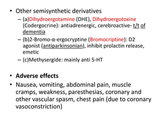 • Other semisynthetic derivatives
– (a)Dihydroergotamine (DHE), Dihydroergotoxine
(Codergocrine): antiadrenergic, cerebroactive- t/t of
dementia
– (b)2-Bromo-α-ergocryptine (Bromocriptine): D2
agonist (antiparkinsonian), inhibit prolactin release,
emetic
– (c)Methysergide: mainly anti 5-HT
• Adverse effects
• Nausea, vomiting, abdominal pain, muscle
cramps, weakness, paresthesias, coronary and
other vascular spasm, chest pain (due to coronary
vasoconstriction)
 