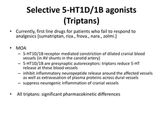 Selective 5-HT1D/1B agonists
(Triptans)
• Currently, first line drugs for patients who fail to respond to
analgesics [sumatriptan, riza., frova., nara., zolmi.]
• MOA
– 5-HT1D/1B receptor mediated constriction of dilated cranial blood
vessels (in AV shunts in the carotid artery)
– 5-HT1D/1B are presynaptic autoreceptors: triptans reduce 5-HT
release at these blood vessels
– inhibit inflammatory neuropeptide release around the affected vessels
as well as extravasation of plasma proteins across dural vessels
– suppress neurogenic inflammation of cranial vessels
• All triptans: significant pharmacokinetic differences
 