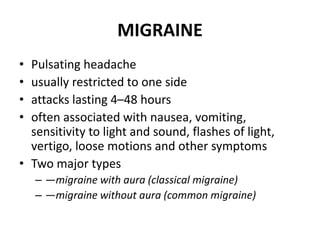 MIGRAINE
• Pulsating headache
• usually restricted to one side
• attacks lasting 4–48 hours
• often associated with nausea, vomiting,
sensitivity to light and sound, flashes of light,
vertigo, loose motions and other symptoms
• Two major types
– —migraine with aura (classical migraine)
– —migraine without aura (common migraine)
 