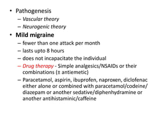 • Pathogenesis
– Vascular theory
– Neurogenic theory
• Mild migraine
– fewer than one attack per month
– lasts upto 8 hours
– does not incapacitate the individual
– Drug therapy - Simple analgesics/NSAIDs or their
combinations (± antiemetic)
– Paracetamol, aspirin, ibuprofen, naproxen, diclofenac
either alone or combined with paracetamol/codeine/
diazepam or another sedative/diphenhydramine or
another antihistaminic/caffeine
 