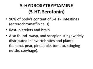 5-HYDROXYTRYPTAMINE
(5-HT, Serotonin)
• 90% of body’s content of 5-HT- intestines
(enterochromaffin cells)
• Rest- platelets and brain
• Also found- wasp, and scorpion sting; widely
distributed in invertebrates and plants
(banana, pear, pineapple, tomato, stinging
nettle, cowhage).
 