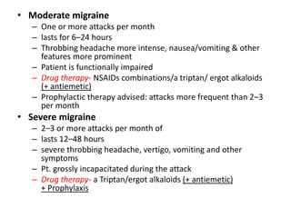 • Moderate migraine
– One or more attacks per month
– lasts for 6–24 hours
– Throbbing headache more intense, nausea/vomiting & other
features more prominent
– Patient is functionally impaired
– Drug therapy- NSAIDs combinations/a triptan/ ergot alkaloids
(+ antiemetic)
– Prophylactic therapy advised: attacks more frequent than 2–3
per month
• Severe migraine
– 2–3 or more attacks per month of
– lasts 12–48 hours
– severe throbbing headache, vertigo, vomiting and other
symptoms
– Pt. grossly incapacitated during the attack
– Drug therapy- a Triptan/ergot alkaloids (+ antiemetic)
+ Prophylaxis
 